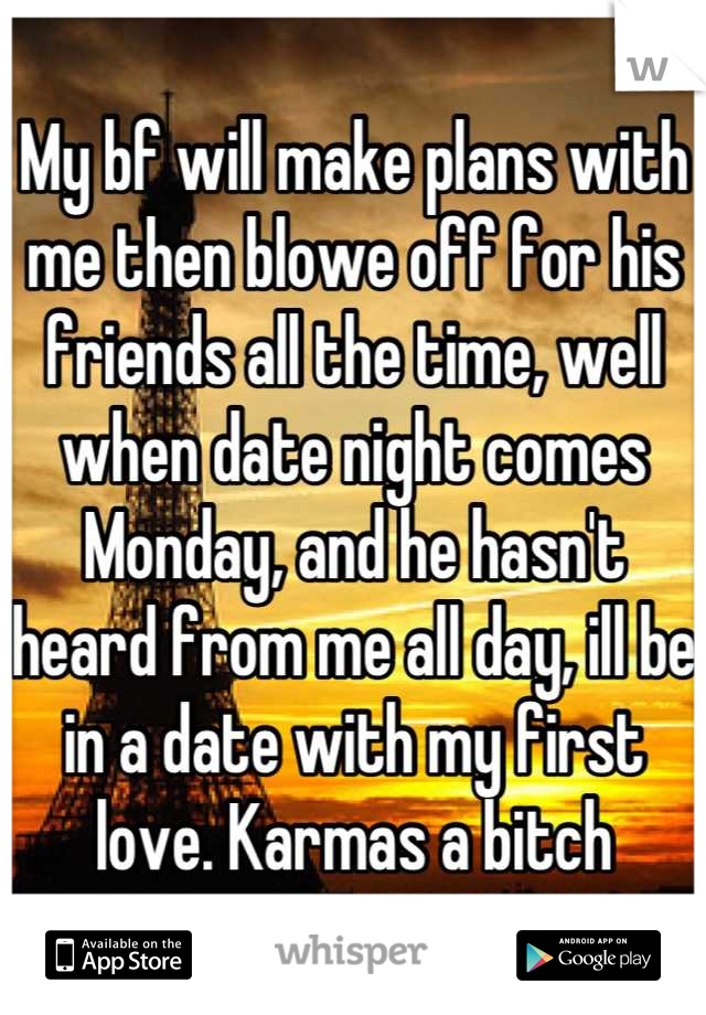 My bf will make plans with me then blowe off for his friends all the time, well when date night comes Monday, and he hasn't heard from me all day, ill be in a date with my first love. Karmas a bitch