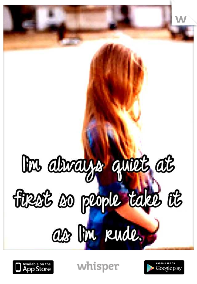 I'm always quiet at first so people take it as I'm rude.