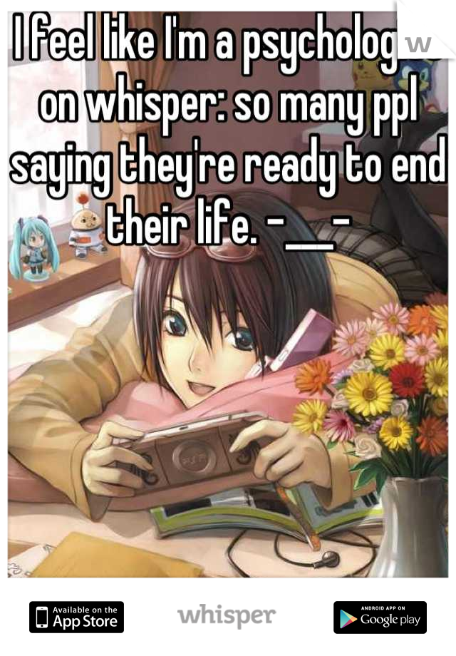 I feel like I'm a psychologist on whisper: so many ppl saying they're ready to end their life. -___-