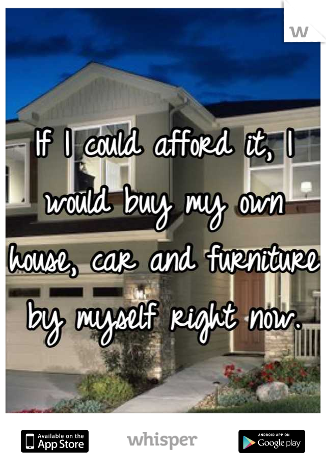 If I could afford it, I would buy my own house, car and furniture by myself right now.