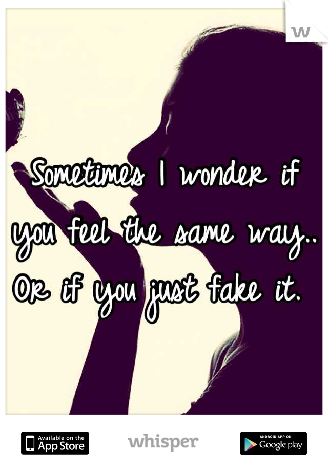 Sometimes I wonder if you feel the same way.. Or if you just fake it. 
