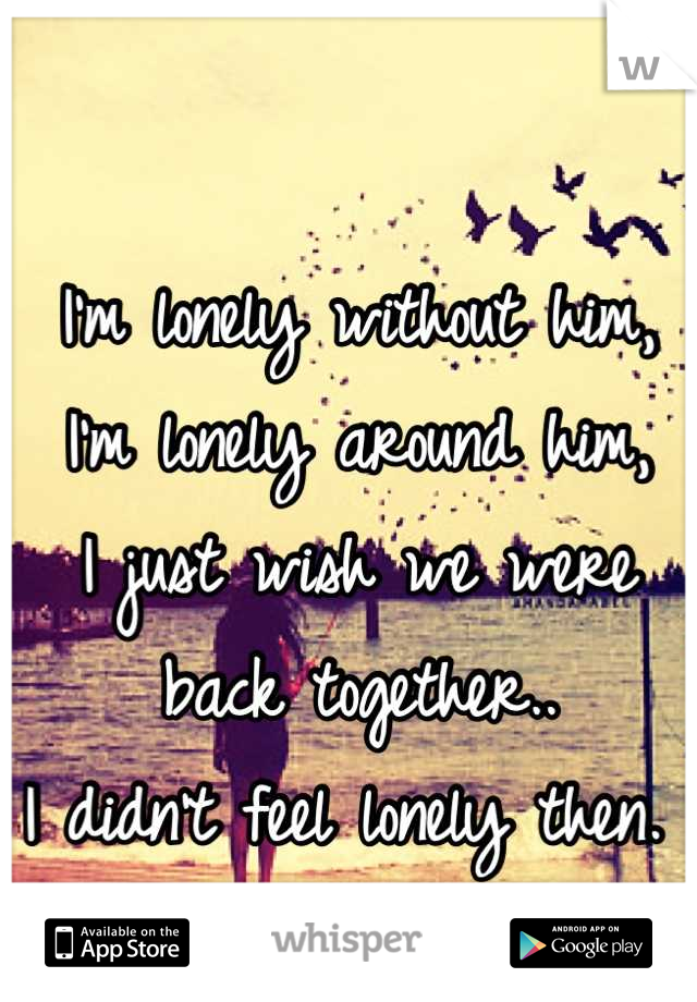 I'm lonely without him,
I'm lonely around him,
I just wish we were
back together..
I didn't feel lonely then. 