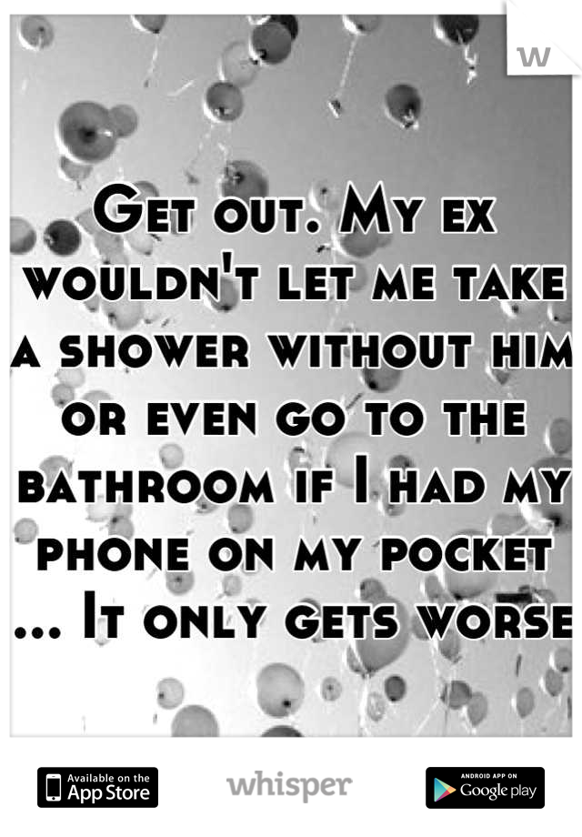 Get out. My ex wouldn't let me take a shower without him or even go to the bathroom if I had my phone on my pocket ... It only gets worse 