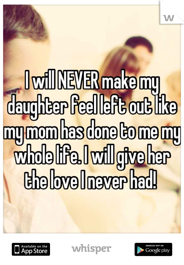 I will NEVER make my daughter feel left out like my mom has done to me my whole life. I will give her the love I never had! 
