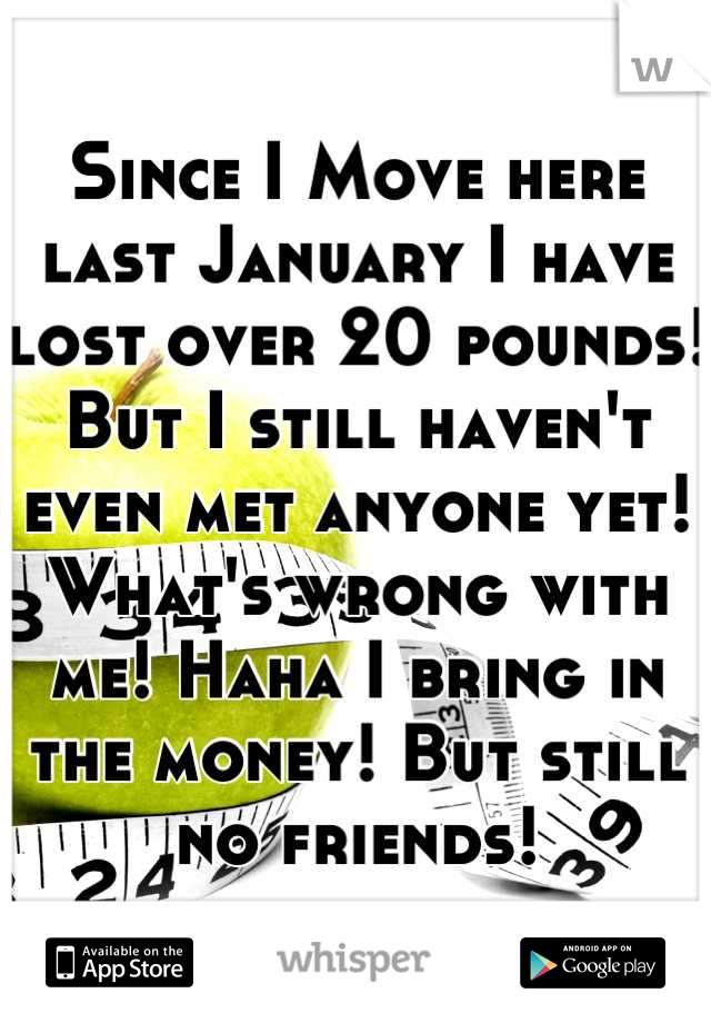 Since I Move here last January I have lost over 20 pounds! But I still haven't even met anyone yet! What's wrong with me! Haha I bring in the money! But still no friends!