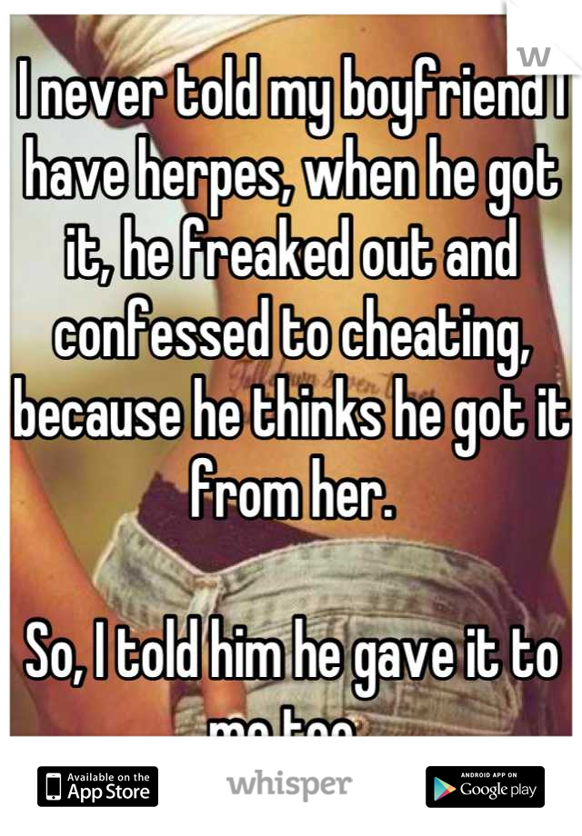 I never told my boyfriend I have herpes, when he got it, he freaked out and confessed to cheating, because he thinks he got it from her.

So, I told him he gave it to me too. 