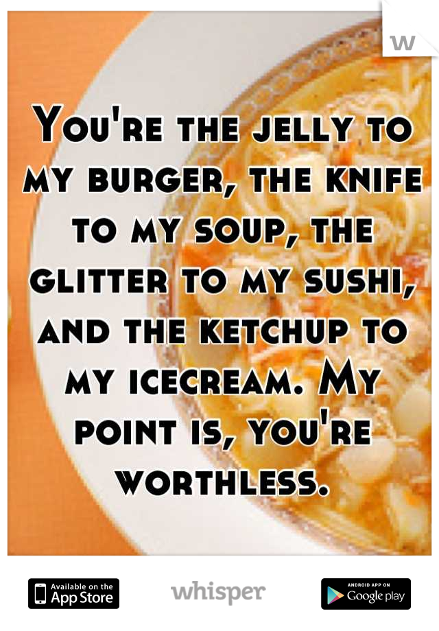 You're the jelly to my burger, the knife to my soup, the glitter to my sushi, and the ketchup to my icecream. My point is, you're worthless.