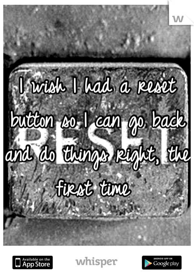 I wish I had a reset button so I can go back and do things right, the first time 