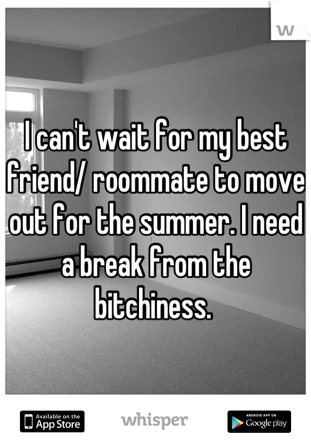 I can't wait for my best friend/ roommate to move out for the summer. I need a break from the bitchiness. 