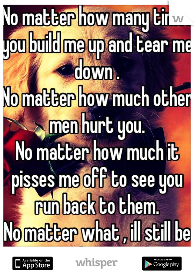 No matter how many times you build me up and tear me down . 
No matter how much other men hurt you.
No matter how much it pisses me off to see you run back to them. 
No matter what , ill still be here.