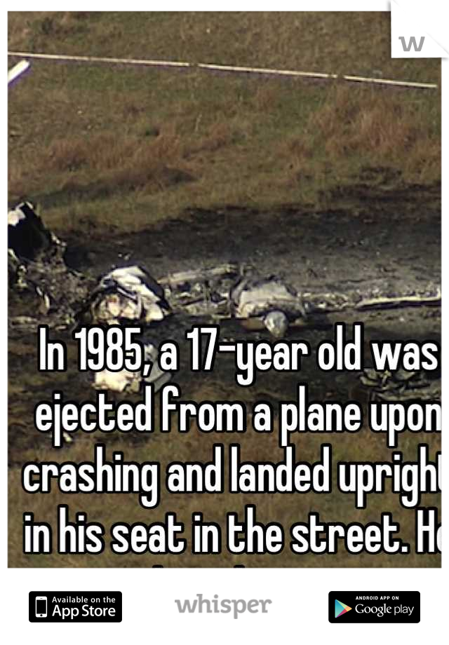 In 1985, a 17-year old was ejected from a plane upon crashing and landed upright in his seat in the street. He was the only survivor.