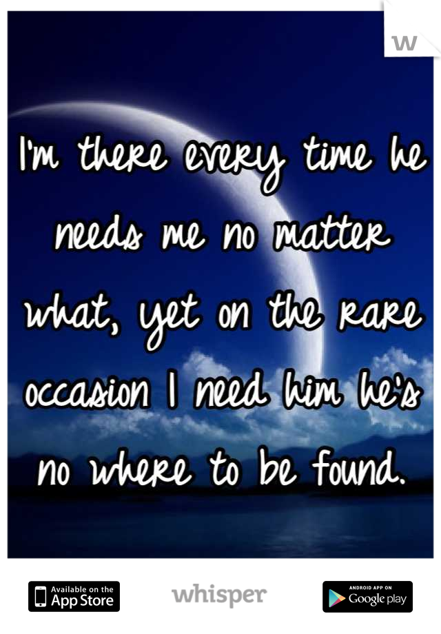 I'm there every time he needs me no matter what, yet on the rare occasion I need him he's no where to be found.