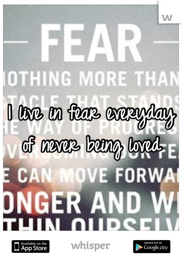 I live in fear everyday of never being loved