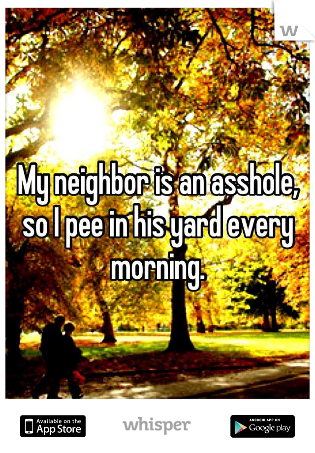 My neighbor is an asshole, so I pee in his yard every morning.