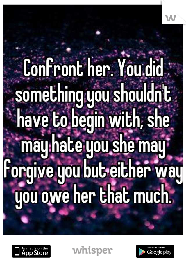 Confront her. You did something you shouldn't have to begin with, she may hate you she may forgive you but either way you owe her that much.