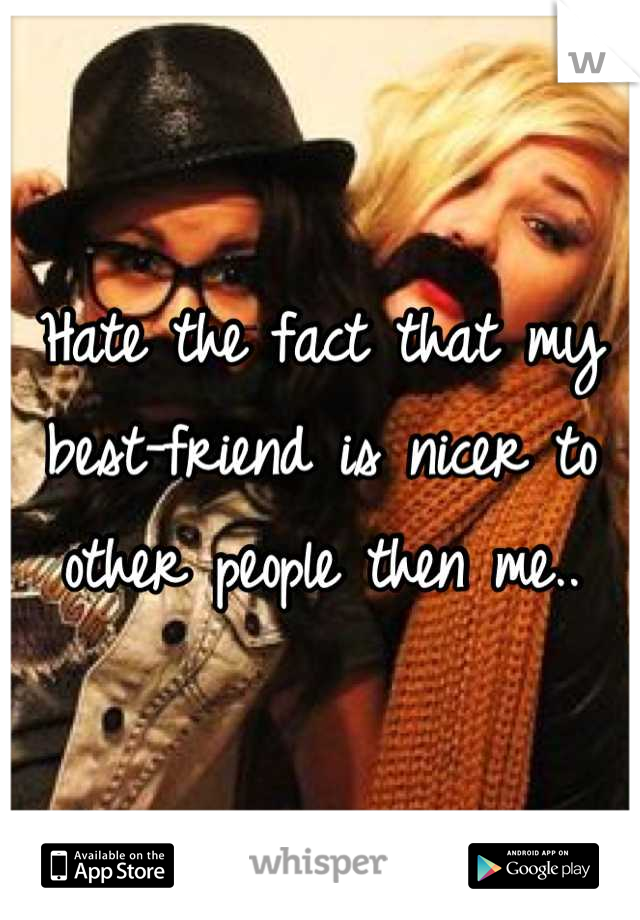 Hate the fact that my best-friend is nicer to other people then me..