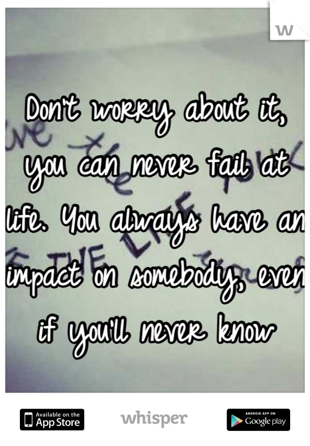 Don't worry about it, you can never fail at life. You always have an impact on somebody, even if you'll never know