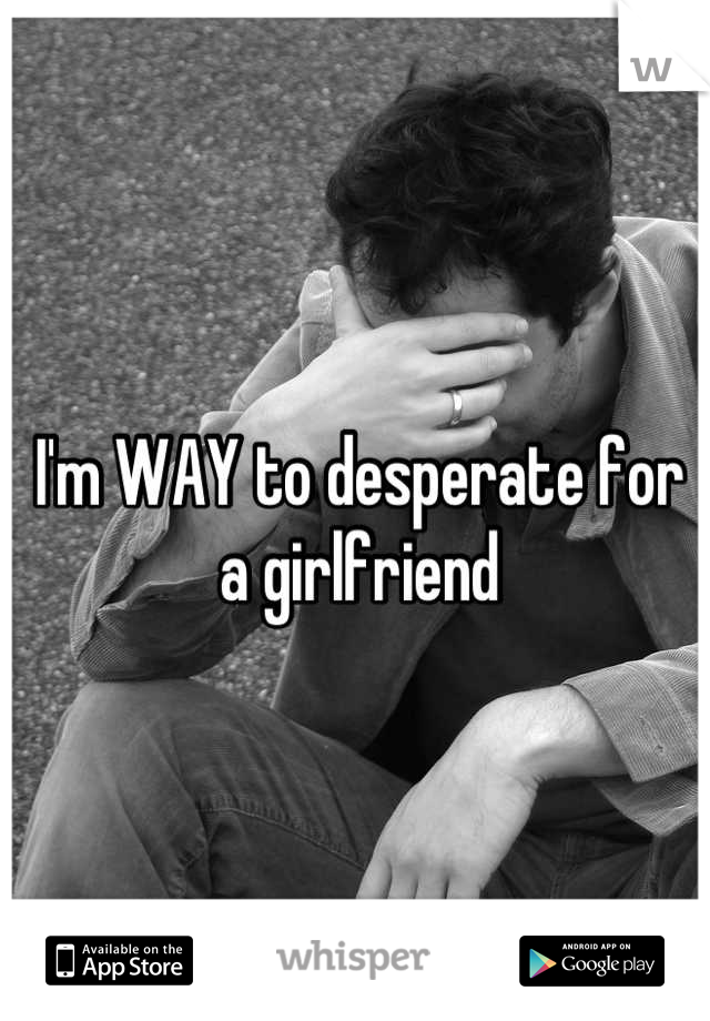 I'm WAY to desperate for a girlfriend
