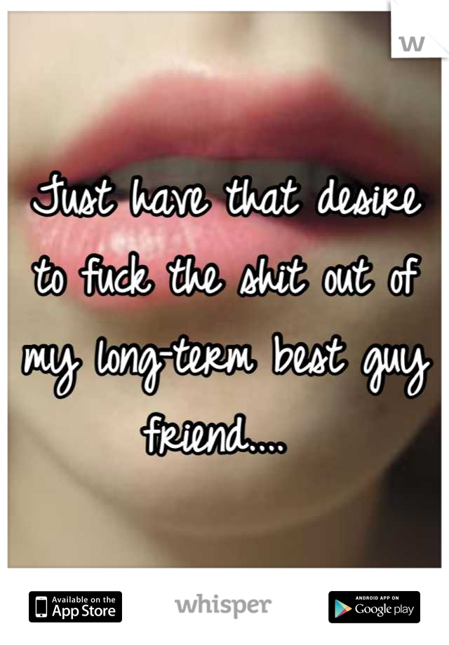 Just have that desire to fuck the shit out of my long-term best guy friend.... 