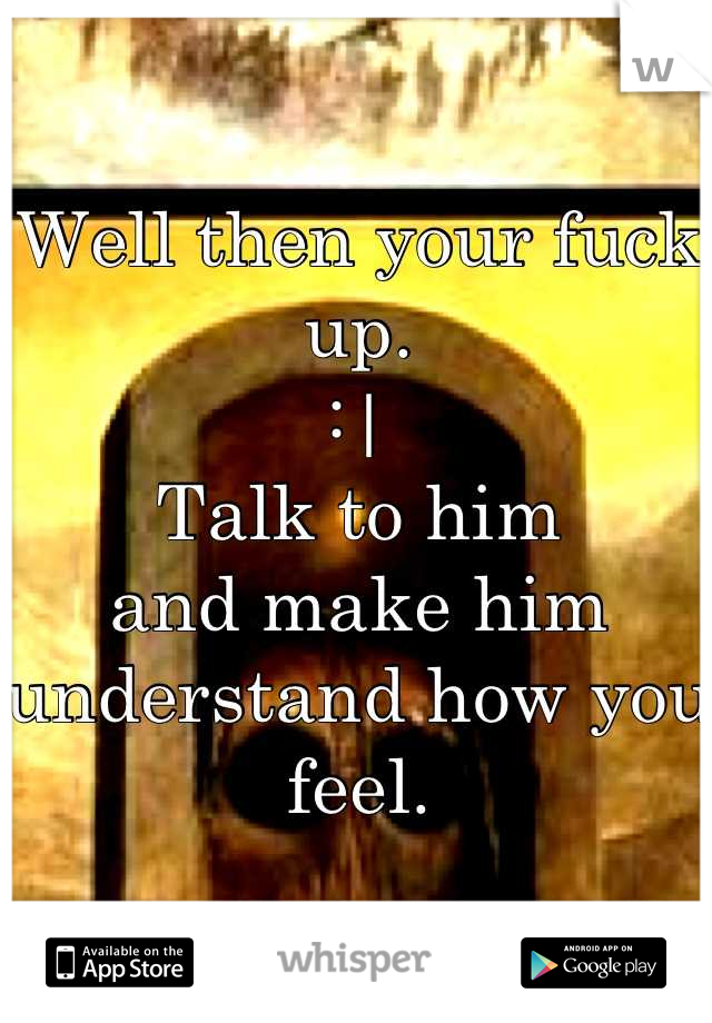 Well then your fuck up. 
:| 
Talk to him 
and make him understand how you feel.