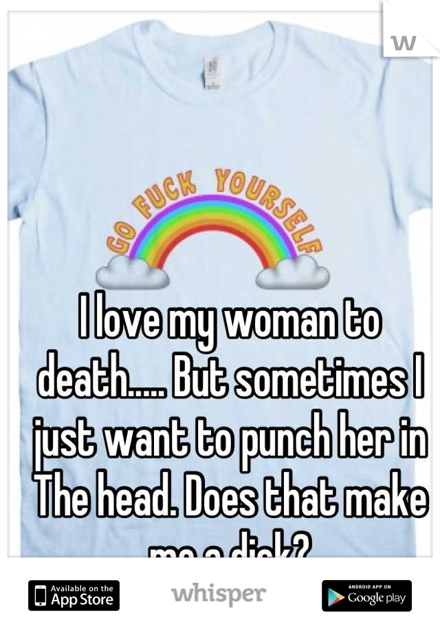 I love my woman to death..... But sometimes I just want to punch her in The head. Does that make me a dick?