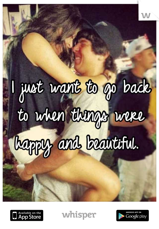 I just want to go back to when things were happy and beautiful. 