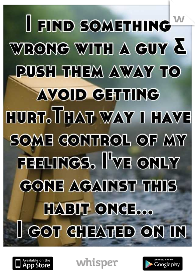 I find something wrong with a guy & push them away to avoid getting hurt.That way i have some control of my feelings. I've only gone against this habit once...
 I got cheated on in the end.