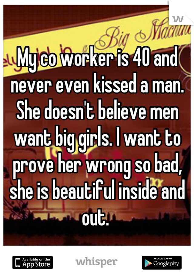 My co worker is 40 and never even kissed a man. She doesn't believe men want big girls. I want to prove her wrong so bad, she is beautiful inside and out. 