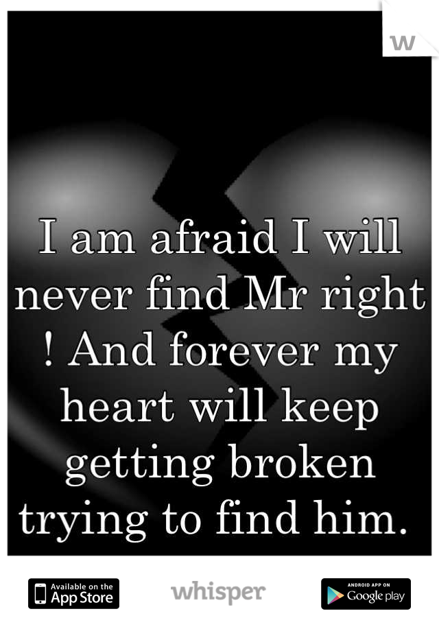 I am afraid I will never find Mr right ! And forever my heart will keep getting broken trying to find him. 