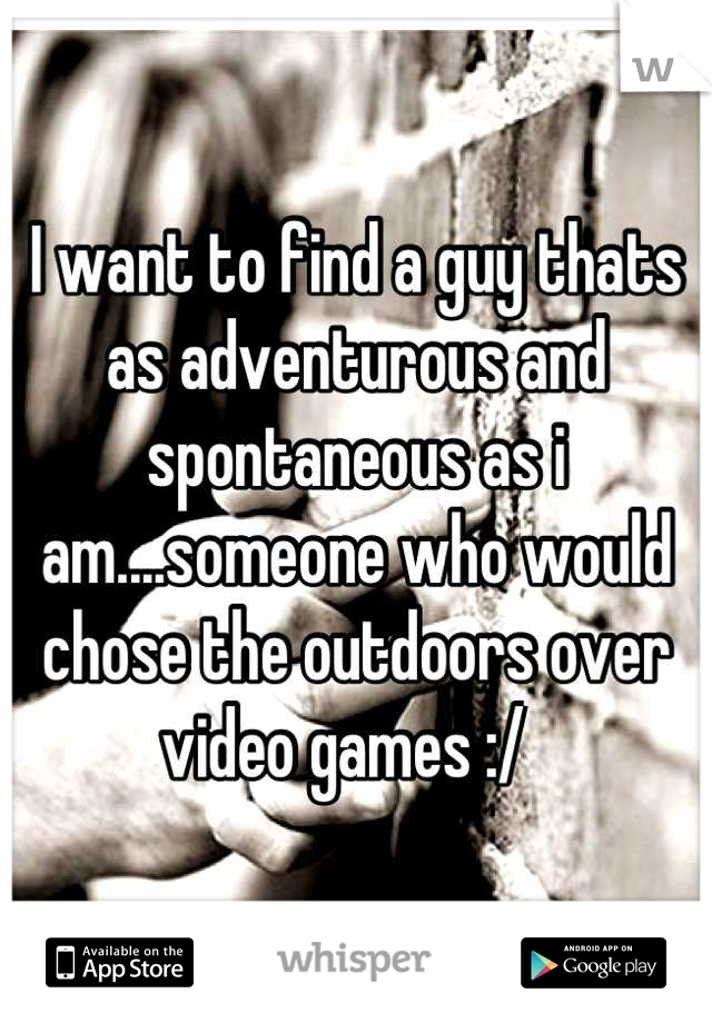 I want to find a guy thats as adventurous and spontaneous as i am....someone who would chose the outdoors over video games :/  