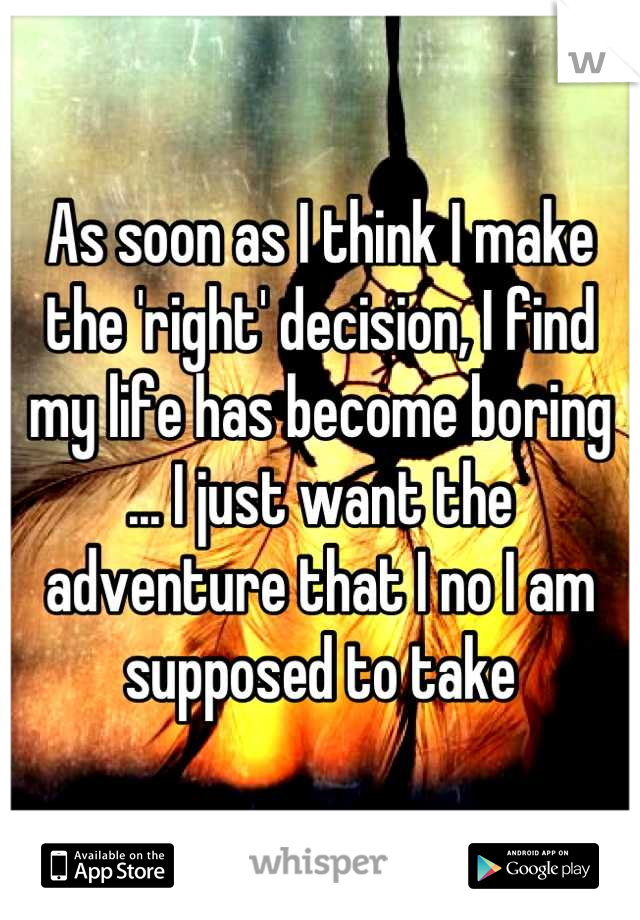 As soon as I think I make the 'right' decision, I find my life has become boring ... I just want the adventure that I no I am supposed to take