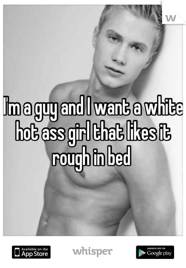 I'm a guy and I want a white hot ass girl that likes it rough in bed 