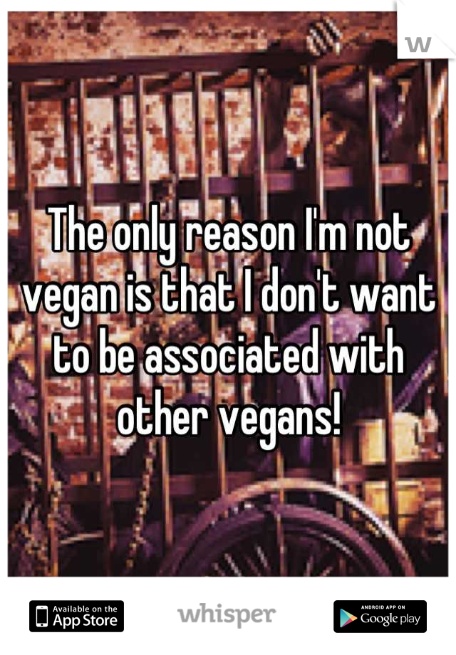 The only reason I'm not vegan is that I don't want to be associated with other vegans!