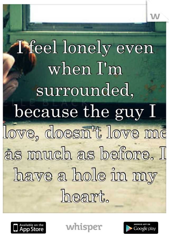 I feel lonely even when I'm surrounded, because the guy I love, doesn't love me as much as before. I have a hole in my heart.