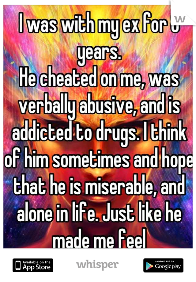 I was with my ex for 8 years.
He cheated on me, was verbally abusive, and is addicted to drugs. I think of him sometimes and hope that he is miserable, and alone in life. Just like he made me feel