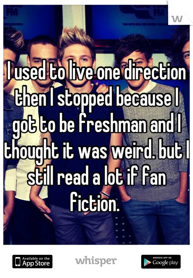 I used to live one direction then I stopped because I got to be freshman and I thought it was weird. but I still read a lot if fan fiction. 
