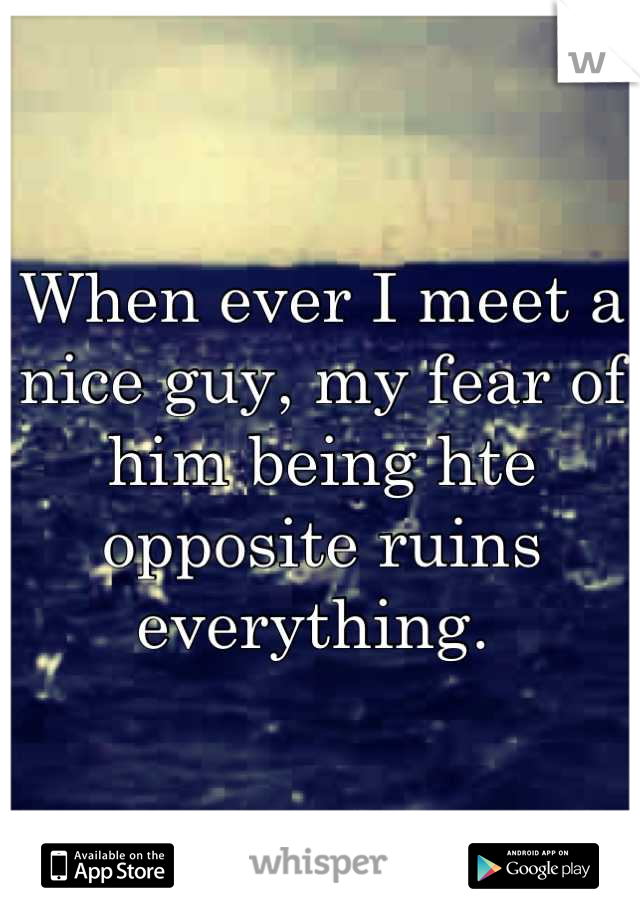 When ever I meet a nice guy, my fear of him being hte opposite ruins everything. 