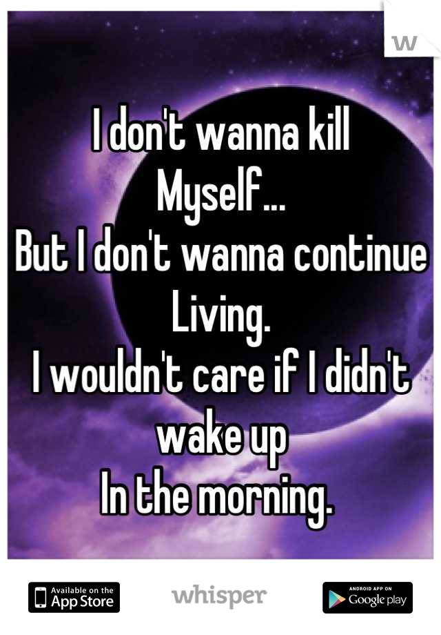 I don't wanna kill
Myself...
But I don't wanna continue 
Living. 
I wouldn't care if I didn't wake up
In the morning. 