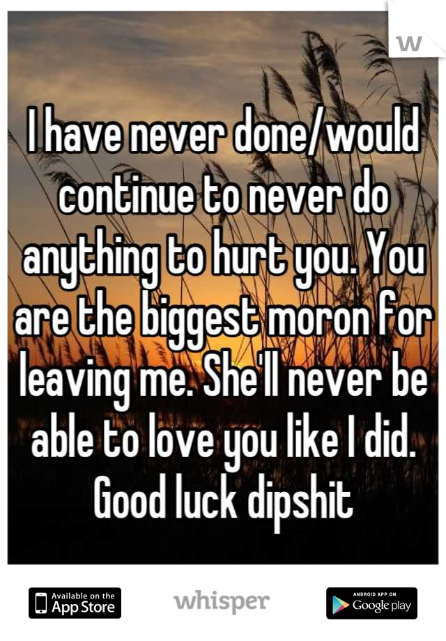 I have never done/would continue to never do anything to hurt you. You are the biggest moron for leaving me. She'll never be able to love you like I did. Good luck dipshit