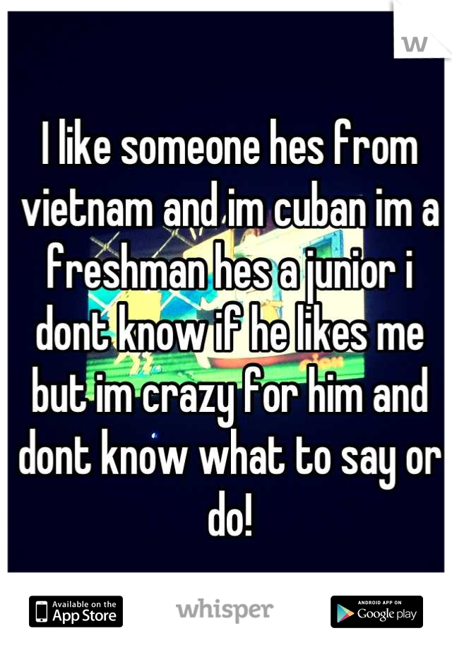 I like someone hes from vietnam and im cuban im a freshman hes a junior i dont know if he likes me but im crazy for him and dont know what to say or do!