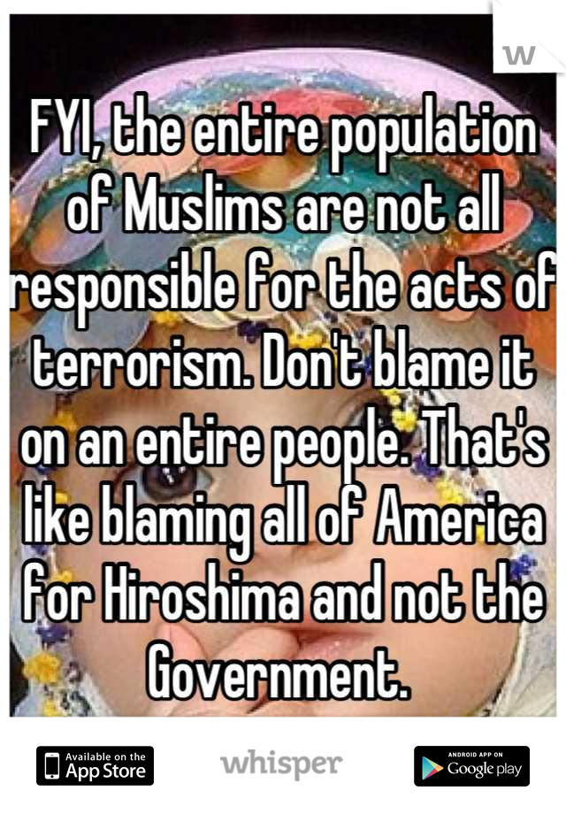 FYI, the entire population of Muslims are not all responsible for the acts of terrorism. Don't blame it on an entire people. That's like blaming all of America for Hiroshima and not the Government. 
