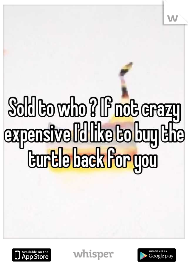 Sold to who ? If not crazy expensive I'd like to buy the turtle back for you 