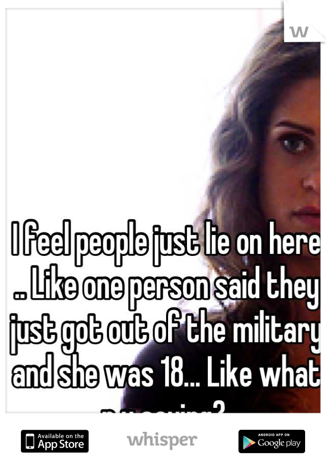 I feel people just lie on here .. Like one person said they just got out of the military and she was 18... Like what r u saying? 