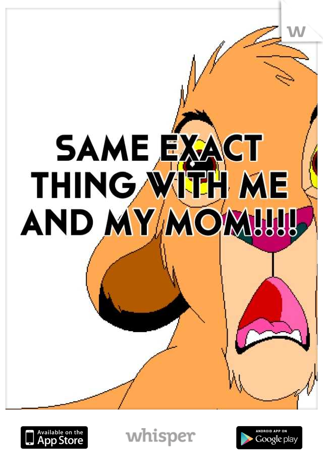 SAME EXACT THING WITH ME AND MY MOM!!!!