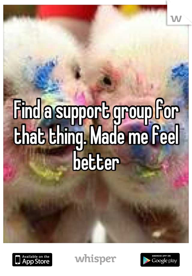 Find a support group for that thing. Made me feel better