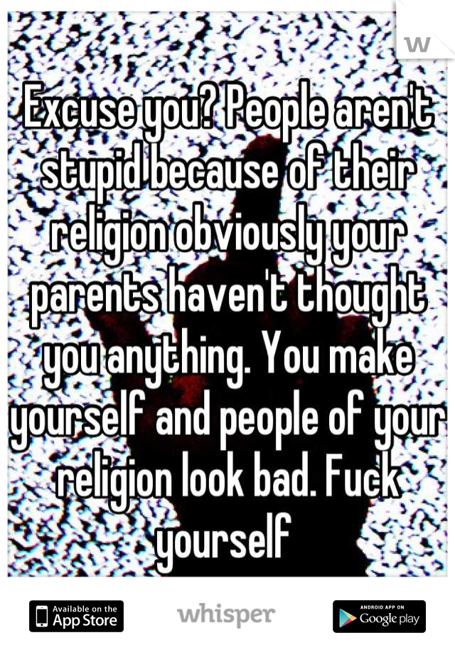 Excuse you? People aren't stupid because of their religion obviously your parents haven't thought you anything. You make yourself and people of your religion look bad. Fuck yourself 