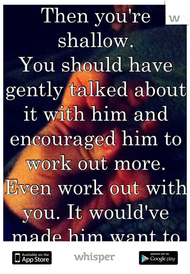 Then you're shallow.
You should have gently talked about it with him and encouraged him to work out more. Even work out with you. It would've made him want to actually do it.