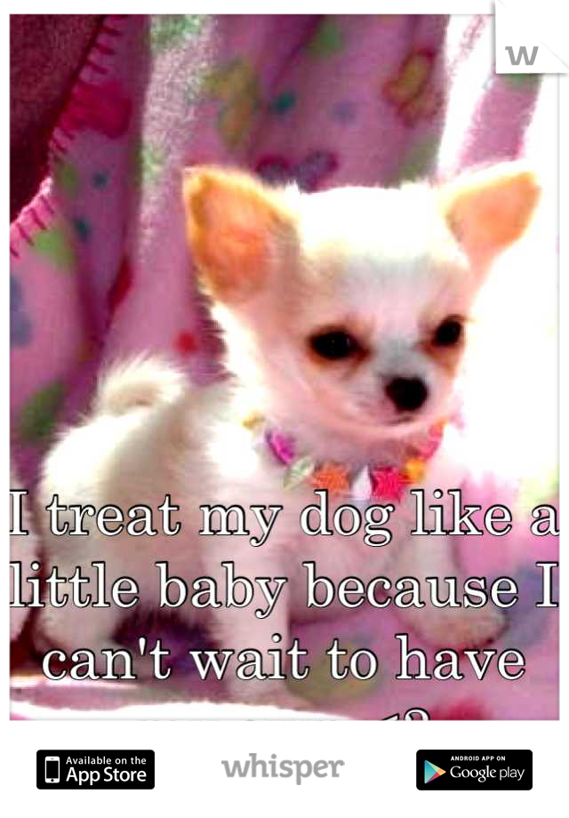 I treat my dog like a little baby because I can't wait to have my own <3