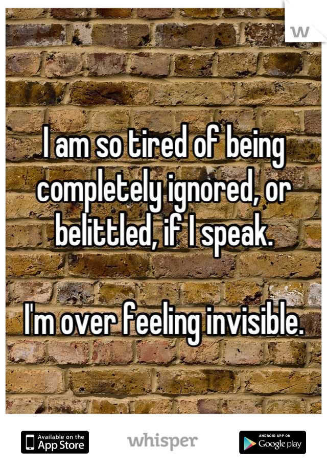 I am so tired of being completely ignored, or belittled, if I speak.

I'm over feeling invisible.