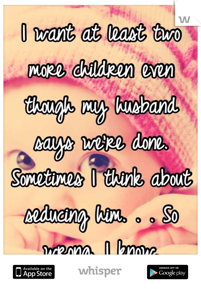 I want at least two more children even though my husband says we're done. Sometimes I think about seducing him. . . So wrong, I know.